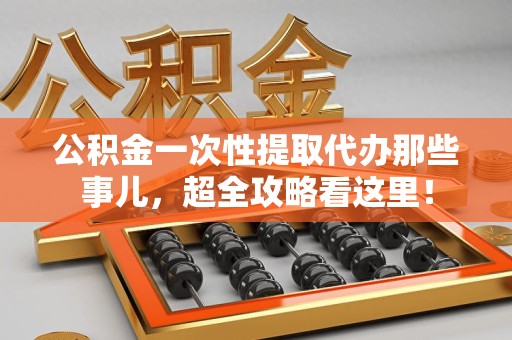 寿县公积金一次性提取代办那些事儿，超全攻略看这里！