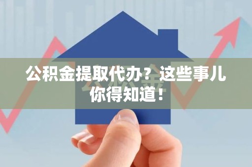 寿县公积金提取代办？这些事儿你得知道！