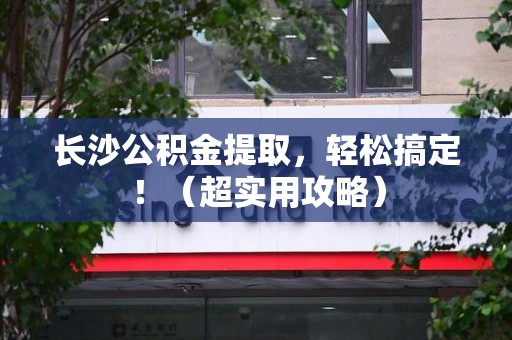 寿县长沙公积金提取，轻松搞定！（超实用攻略）