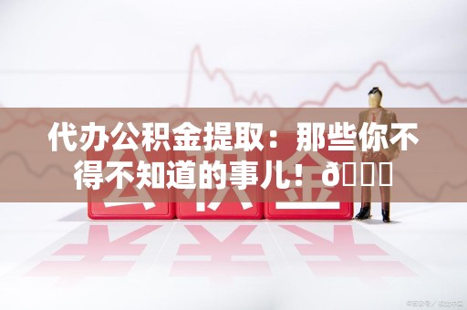 寿县代办公积金提取：那些你不得不知道的事儿！😎