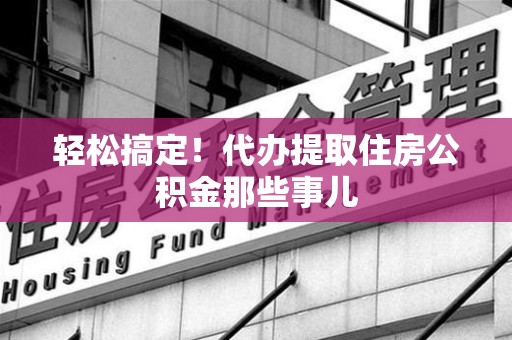 寿县轻松搞定！代办提取住房公积金那些事儿