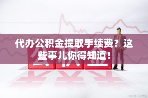 寿县代办公积金提取手续费？这些事儿你得知道！