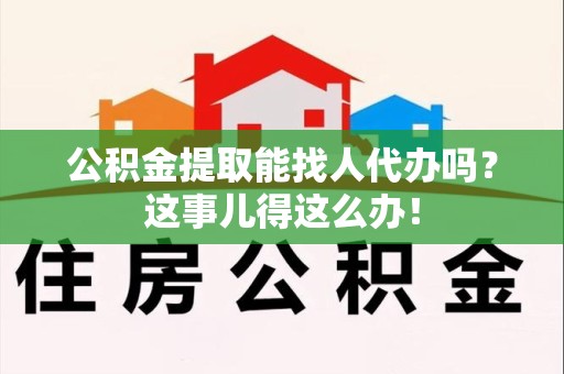 寿县公积金提取能找人代办吗？这事儿得这么办！