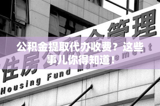寿县公积金提取代办收费？这些事儿你得知道！