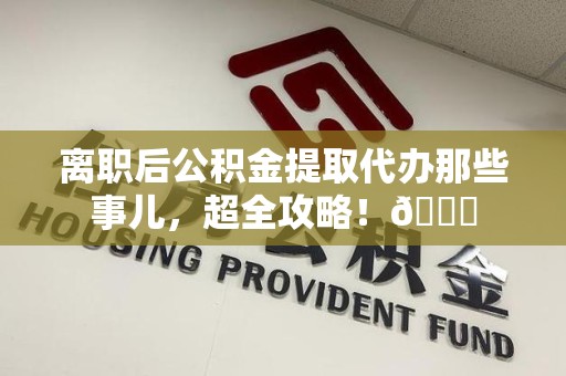 寿县离职后公积金提取代办那些事儿，超全攻略！😎