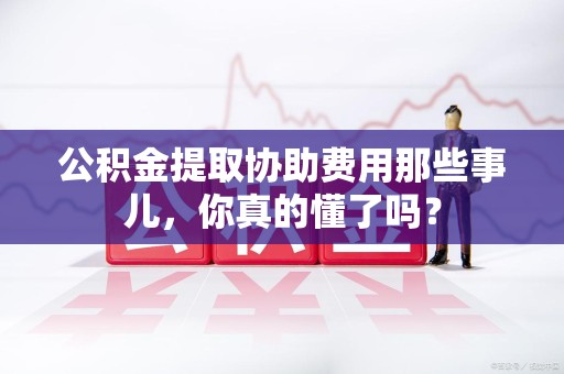 寿县公积金提取协助费用那些事儿，你真的懂了吗？