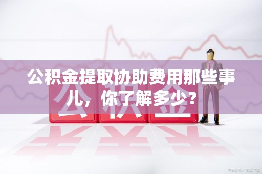 寿县公积金提取协助费用那些事儿，你了解多少？