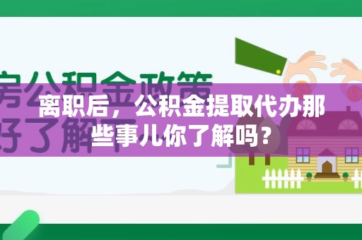 寿县离职后，公积金提取代办那些事儿你了解吗？