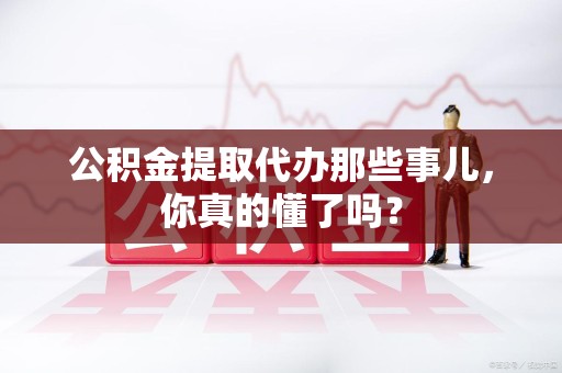 寿县公积金提取代办那些事儿，你真的懂了吗？