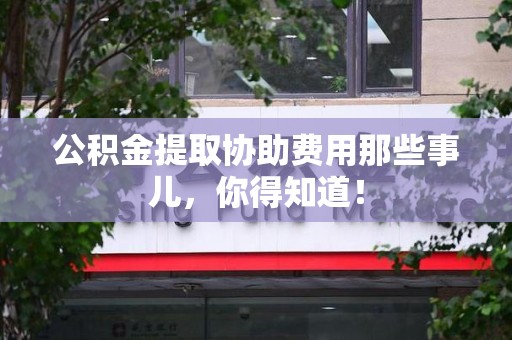 寿县公积金提取协助费用那些事儿，你得知道！