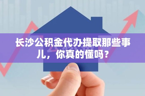 寿县长沙公积金代办提取那些事儿，你真的懂吗？