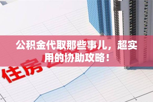 寿县公积金代取那些事儿，超实用的协助攻略！