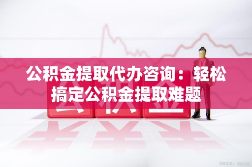 寿县公积金提取代办咨询：轻松搞定公积金提取难题