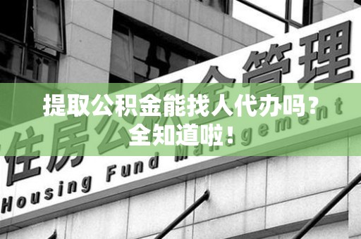 寿县提取公积金能找人代办吗？全知道啦！
